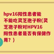 hpv16阳性患者能不能吃灵芝孢子粉(灵芝孢子粉对HPV16阳性患者是否有保健作用？)