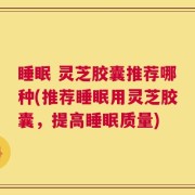 睡眠 灵芝胶囊推荐哪种(推荐睡眠用灵芝胶囊，提高睡眠质量)