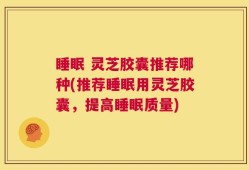 睡眠 灵芝胶囊推荐哪种(推荐睡眠用灵芝胶囊，提高睡眠质量)