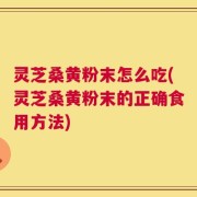 灵芝桑黄粉末怎么吃(灵芝桑黄粉末的正确食用方法)