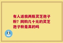 有人送我两瓶灵芝孢子粉？网购几十元的灵芝孢子粉是真的吗