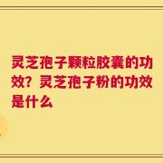 灵芝孢子颗粒胶囊的功效？灵芝孢子粉的功效是什么