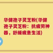 华健孢子灵芝粉(华健孢子灵芝粉：抗疲劳神器，舒缓疲惫生活)