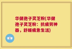 华健孢子灵芝粉(华健孢子灵芝粉：抗疲劳神器，舒缓疲惫生活)