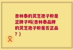 杏林泰的灵芝孢子粉是正牌子吗(杏林泰品牌的灵芝孢子粉是否正品？)
