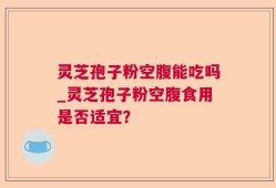 灵芝孢子粉空腹能吃吗_灵芝孢子粉空腹食用是否适宜？