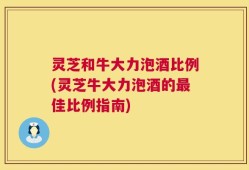 灵芝和牛大力泡酒比例(灵芝牛大力泡酒的最佳比例指南)
