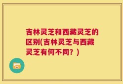 吉林灵芝和西藏灵芝的区别(吉林灵芝与西藏灵芝有何不同？)