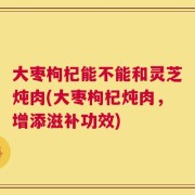 大枣枸杞能不能和灵芝炖肉(大枣枸杞炖肉，增添滋补功效)