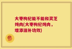 大枣枸杞能不能和灵芝炖肉(大枣枸杞炖肉，增添滋补功效)