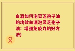 白酒如何泡灵芝孢子油的功效白酒泡灵芝孢子油：增强免疫力的好方法)