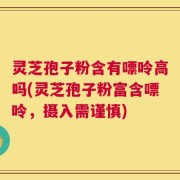 灵芝孢子粉含有嘌呤高吗(灵芝孢子粉富含嘌呤，摄入需谨慎)