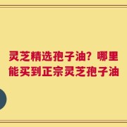 灵芝精选孢子油？哪里能买到正宗灵芝孢子油
