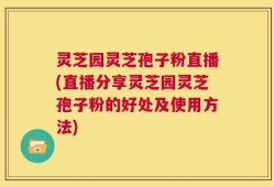 灵芝园灵芝孢子粉直播(直播分享灵芝园灵芝孢子粉的好处及使用方法)