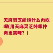 天麻灵芝能炖什么肉吃呢(用天麻灵芝炖哪种肉更美味？)