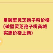 用破壁灵芝孢子粉价格(破壁灵芝孢子粉商城实惠价格上新)