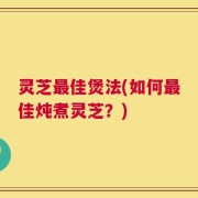 灵芝最佳煲法(如何最佳炖煮灵芝？)