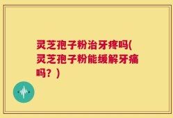 灵芝孢子粉治牙疼吗(灵芝孢子粉能缓解牙痛吗？)