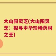 大山阳灵芝(大山阳灵芝：探寻中华珍稀药材之王)