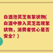 白酒泡灵芝有絮状物(白酒中掺入灵芝出现絮状物，消费者忧心是否安全？)