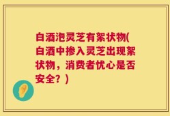 白酒泡灵芝有絮状物(白酒中掺入灵芝出现絮状物，消费者忧心是否安全？)