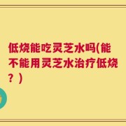低烧能吃灵芝水吗(能不能用灵芝水治疗低烧？)