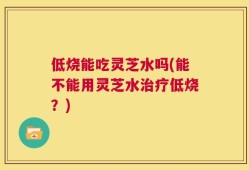 低烧能吃灵芝水吗(能不能用灵芝水治疗低烧？)