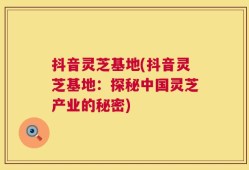 抖音灵芝基地(抖音灵芝基地：探秘中国灵芝产业的秘密)