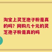 淘宝上灵芝孢子粉是真的吗？网购几十元的灵芝孢子粉是真的吗