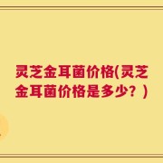 灵芝金耳菌价格(灵芝金耳菌价格是多少？)