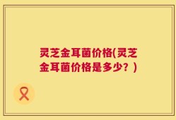 灵芝金耳菌价格(灵芝金耳菌价格是多少？)