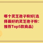 哪个灵芝孢子粉好(选择最好的灵芝孢子粉：推荐Top5款商品)