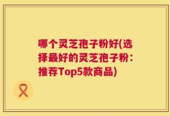 哪个灵芝孢子粉好(选择最好的灵芝孢子粉：推荐Top5款商品)