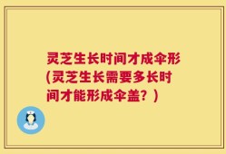 灵芝生长时间才成伞形(灵芝生长需要多长时间才能形成伞盖？)