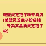破壁灵芝孢子粉专卖店(破壁灵芝孢子粉店铺：专卖高品质灵芝孢子粉)