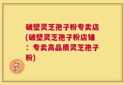 破壁灵芝孢子粉专卖店(破壁灵芝孢子粉店铺：专卖高品质灵芝孢子粉)