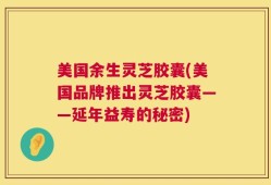 美国余生灵芝胶囊(美国品牌推出灵芝胶囊——延年益寿的秘密)