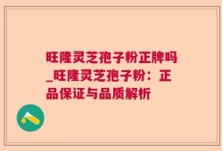 旺隆灵芝孢子粉正牌吗_旺隆灵芝孢子粉：正品保证与品质解析
