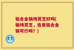 铝合金锅炖灵芝好吗(锅炖灵芝，选用铝合金锅可行吗？)