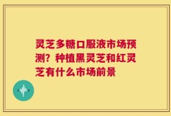 灵芝多糖口服液市场预测？种植黑灵芝和红灵芝有什么市场前景