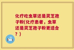 化疗吃虫草还是灵芝孢子粉(化疗患者，虫草还是灵芝孢子粉更适合？)