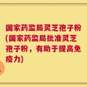 国家药监局灵芝孢子粉(国家药监局批准灵芝孢子粉，有助于提高免疫力)