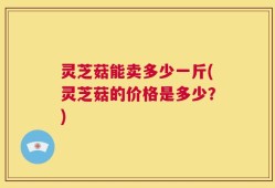 灵芝菇能卖多少一斤(灵芝菇的价格是多少？)