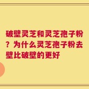 破壁灵芝和灵芝孢子粉？为什么灵芝孢子粉去壁比破壁的更好