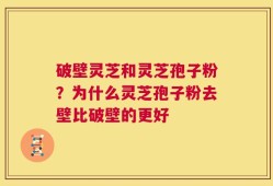 破壁灵芝和灵芝孢子粉？为什么灵芝孢子粉去壁比破壁的更好