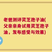老爸测评灵芝孢子油(父亲亲身试用灵芝孢子油，发布感受与效果)