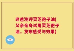 老爸测评灵芝孢子油(父亲亲身试用灵芝孢子油，发布感受与效果)