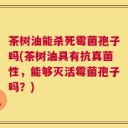 茶树油能杀死霉菌孢子吗(茶树油具有抗真菌性，能够灭活霉菌孢子吗？)