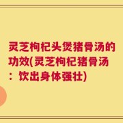 灵芝枸杞头煲猪骨汤的功效(灵芝枸杞猪骨汤：饮出身体强壮)