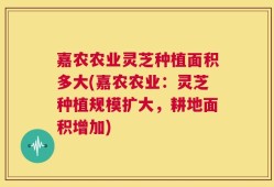 嘉农农业灵芝种植面积多大(嘉农农业：灵芝种植规模扩大，耕地面积增加)